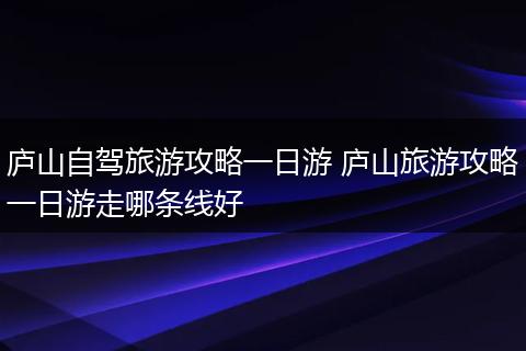 庐山自驾旅游攻略一日游 庐山旅游攻略一日游走哪条线好