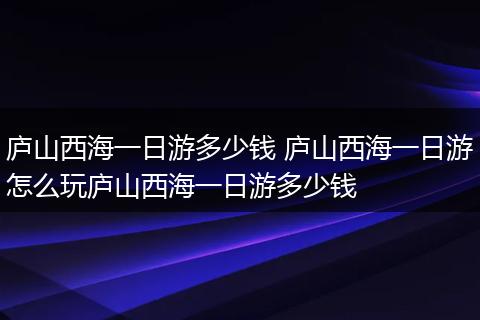 庐山西海一日游多少钱 庐山西海一日游怎么玩庐山西海一日游多少钱