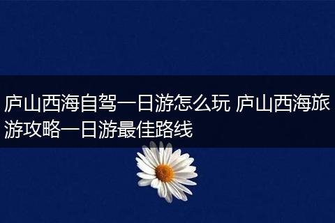 庐山西海自驾一日游怎么玩 庐山西海旅游攻略一日游最佳路线