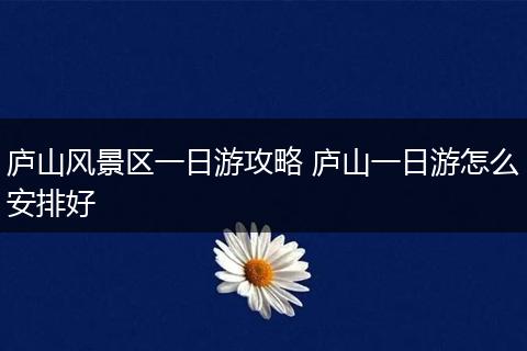 庐山风景区一日游攻略 庐山一日游怎么安排好