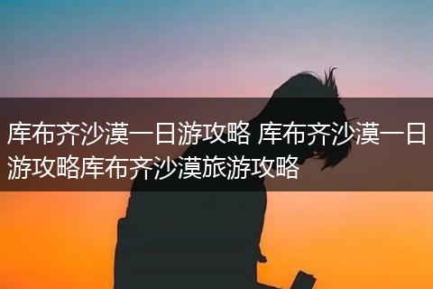 库布齐沙漠一日游攻略 库布齐沙漠一日游攻略库布齐沙漠旅游攻略