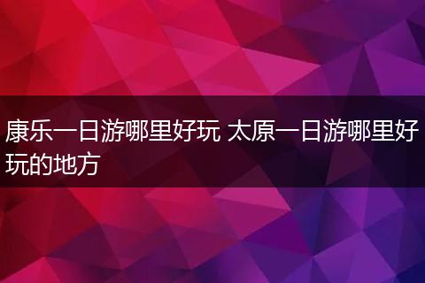 康乐一日游哪里好玩 太原一日游哪里好玩的地方