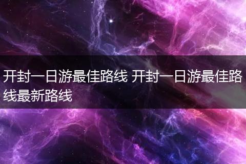 开封一日游最佳路线 开封一日游最佳路线最新路线
