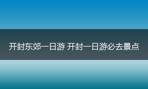 开封东郊一日游 开封一日游必去景点