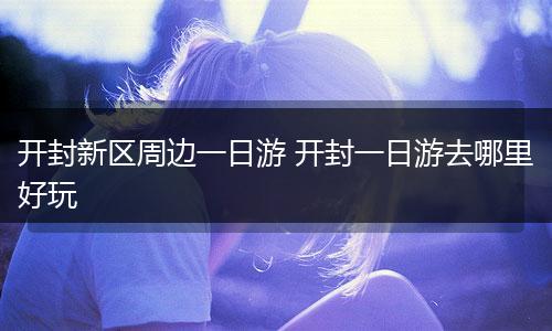 开封新区周边一日游 开封一日游去哪里好玩