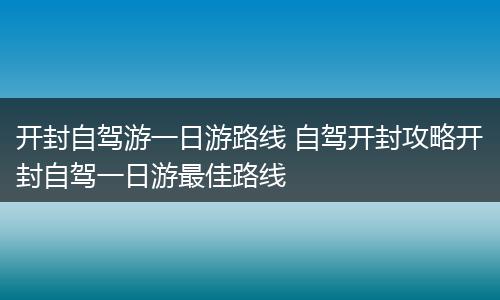 开封自驾游一日游路线 自驾开封攻略开封自驾一日游最佳路线