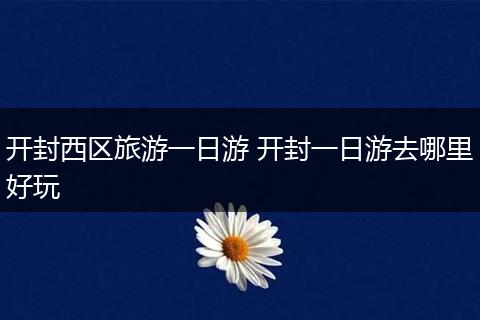开封西区旅游一日游 开封一日游去哪里好玩
