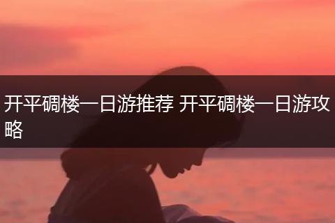 开平碉楼一日游推荐 开平碉楼一日游攻略