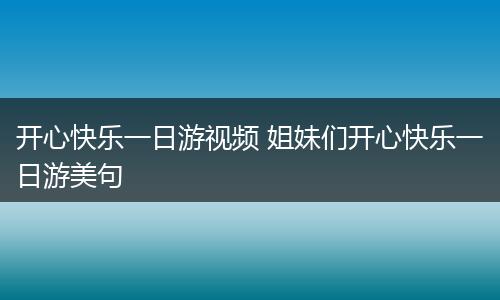 开心快乐一日游视频 姐妹们开心快乐一日游美句