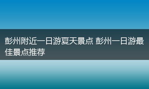 彭州附近一日游夏天景点 彭州一日游最佳景点推荐