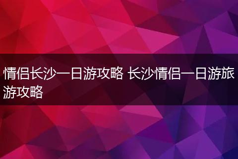 情侣长沙一日游攻略 长沙情侣一日游旅游攻略