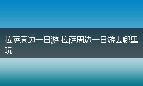 拉萨周边一日游 拉萨周边一日游去哪里玩
