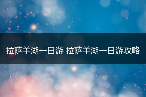 拉萨羊湖一日游 拉萨羊湖一日游攻略