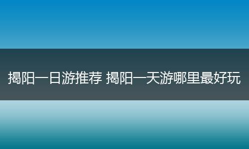 揭阳一日游推荐 揭阳一天游哪里最好玩