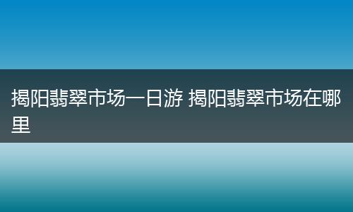 揭阳翡翠市场一日游 揭阳翡翠市场在哪里