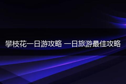 攀枝花一日游攻略 一日旅游最佳攻略
