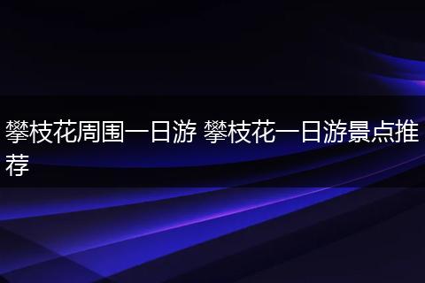 攀枝花周围一日游 攀枝花一日游景点推荐