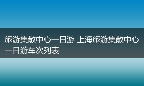旅游集散中心一日游 上海旅游集散中心一日游车次列表