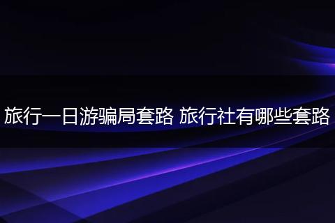 旅行一日游骗局套路 旅行社有哪些套路