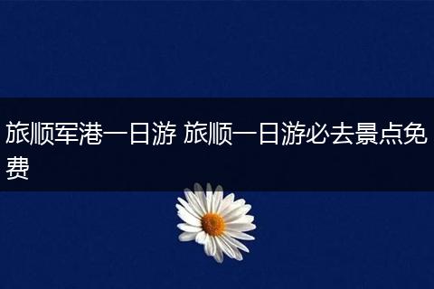 旅顺军港一日游 旅顺一日游必去景点免费