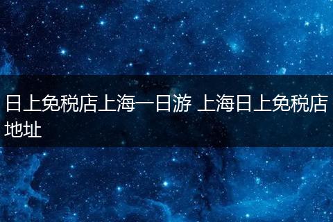 日上免税店上海一日游 上海日上免税店地址