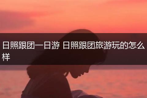 日照跟团一日游 日照跟团旅游玩的怎么样