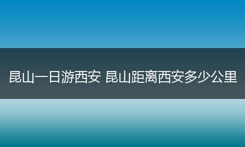 昆山一日游西安 昆山距离西安多少公里