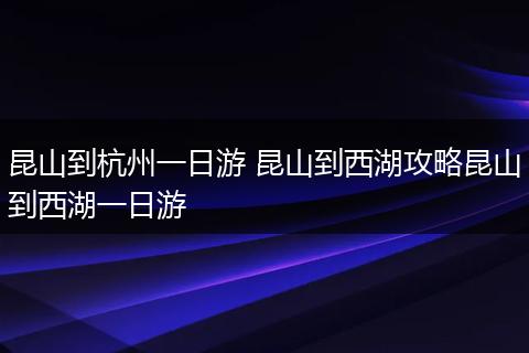 昆山到杭州一日游 昆山到西湖攻略昆山到西湖一日游