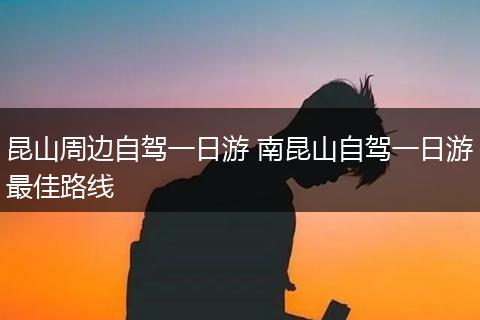 昆山周边自驾一日游 南昆山自驾一日游最佳路线