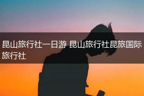昆山旅行社一日游 昆山旅行社昆旅国际旅行社