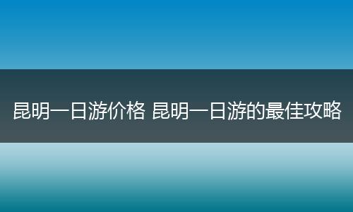 昆明一日游价格 昆明一日游的最佳攻略