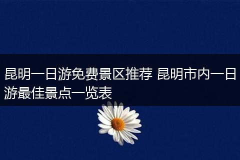 昆明一日游免费景区推荐 昆明市内一日游最佳景点一览表