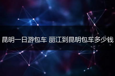 昆明一日游包车 丽江到昆明包车多少钱