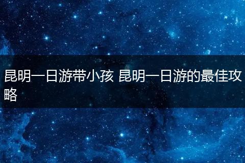 昆明一日游带小孩 昆明一日游的最佳攻略