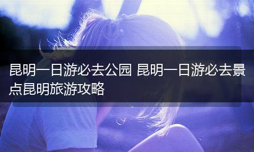 昆明一日游必去公园 昆明一日游必去景点昆明旅游攻略