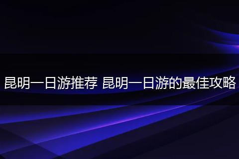 昆明一日游推荐 昆明一日游的最佳攻略