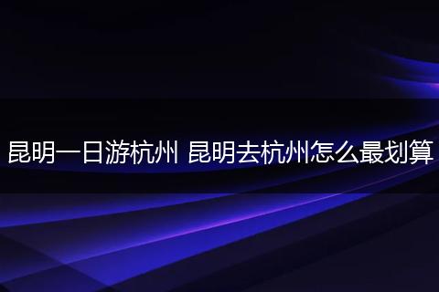 昆明一日游杭州 昆明去杭州怎么最划算