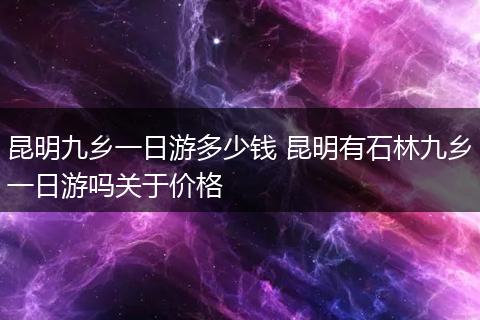昆明九乡一日游多少钱 昆明有石林九乡一日游吗关于价格