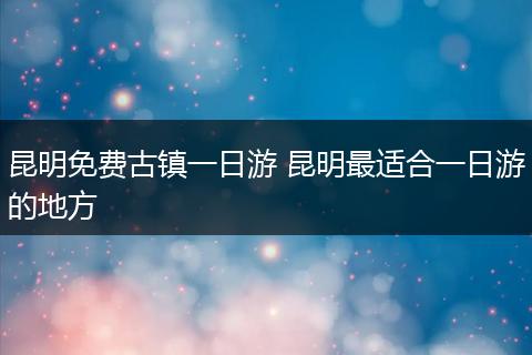 昆明免费古镇一日游 昆明最适合一日游的地方