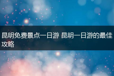 昆明免费景点一日游 昆明一日游的最佳攻略