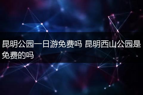 昆明公园一日游免费吗 昆明西山公园是免费的吗