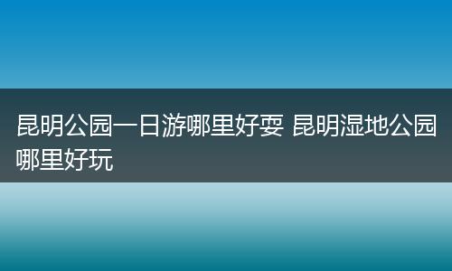 昆明公园一日游哪里好耍 昆明湿地公园哪里好玩