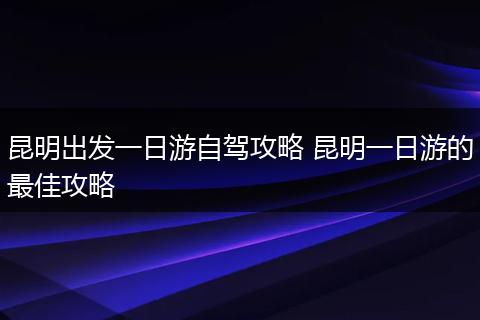 昆明出发一日游自驾攻略 昆明一日游的最佳攻略
