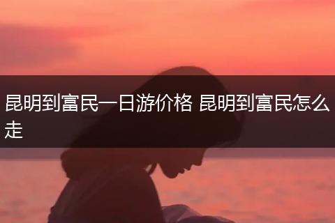 昆明到富民一日游价格 昆明到富民怎么走