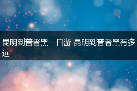 昆明到普者黑一日游 昆明到普者黑有多远
