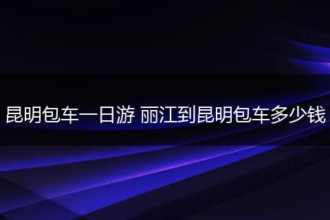 昆明包车一日游 丽江到昆明包车多少钱