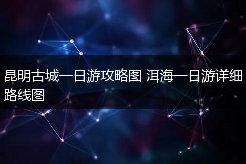 昆明古城一日游攻略图 洱海一日游详细路线图