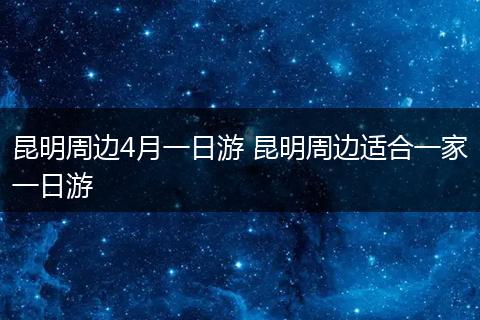 昆明周边4月一日游 昆明周边适合一家一日游