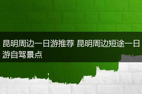 昆明周边一日游推荐 昆明周边短途一日游自驾景点