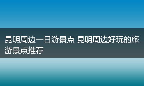 昆明周边一日游景点 昆明周边好玩的旅游景点推荐